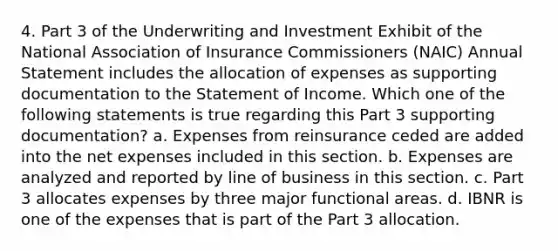 4. Part 3 of the Underwriting and Investment Exhibit of the National Association of Insurance Commissioners (NAIC) Annual Statement includes the allocation of expenses as supporting documentation to the Statement of Income. Which one of the following statements is true regarding this Part 3 supporting documentation? a. Expenses from reinsurance ceded are added into the net expenses included in this section. b. Expenses are analyzed and reported by line of business in this section. c. Part 3 allocates expenses by three major functional areas. d. IBNR is one of the expenses that is part of the Part 3 allocation.