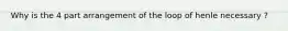 Why is the 4 part arrangement of the loop of henle necessary ?