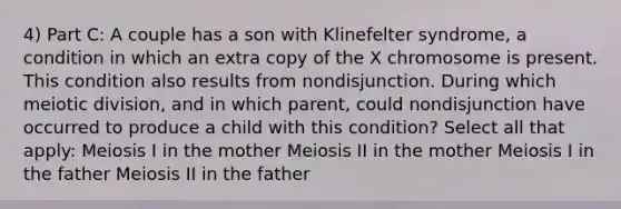 4) Part C: A couple has a son with Klinefelter syndrome, a condition in which an extra copy of the X chromosome is present. This condition also results from nondisjunction. During which meiotic division, and in which parent, could nondisjunction have occurred to produce a child with this condition? Select all that apply: Meiosis I in the mother Meiosis II in the mother Meiosis I in the father Meiosis II in the father