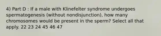 4) Part D : If a male with Klinefelter syndrome undergoes spermatogenesis (without nondisjunction), how many chromosomes would be present in the sperm? Select all that apply. 22 23 24 45 46 47