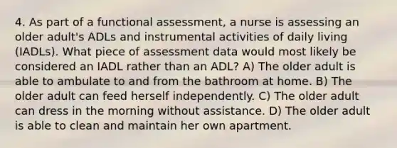 4. As part of a functional assessment, a nurse is assessing an older adult's ADLs and instrumental activities of daily living (IADLs). What piece of assessment data would most likely be considered an IADL rather than an ADL? A) The older adult is able to ambulate to and from the bathroom at home. B) The older adult can feed herself independently. C) The older adult can dress in the morning without assistance. D) The older adult is able to clean and maintain her own apartment.