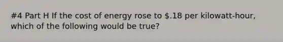 #4 Part H If the cost of energy rose to .18 per kilowatt-hour, which of the following would be true?