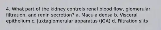 4. What part of the kidney controls renal blood flow, glomerular filtration, and renin secretion? a. Macula densa b. Visceral epithelium c. Juxtaglomerular apparatus (JGA) d. Filtration slits