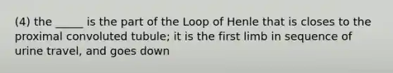 (4) the _____ is the part of the Loop of Henle that is closes to the proximal convoluted tubule; it is the first limb in sequence of urine travel, and goes down