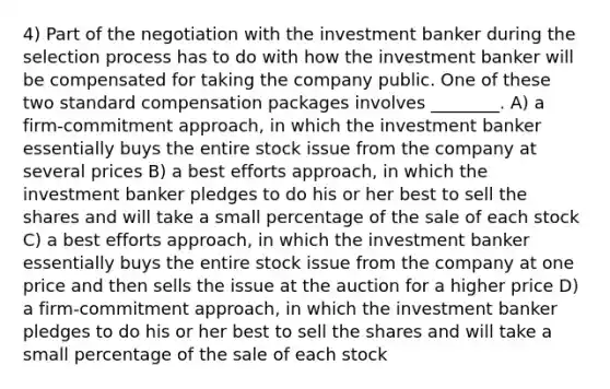 4) Part of the negotiation with the investment banker during the selection process has to do with how the investment banker will be compensated for taking the company public. One of these two standard compensation packages involves ________. A) a firm-commitment approach, in which the investment banker essentially buys the entire stock issue from the company at several prices B) a best efforts approach, in which the investment banker pledges to do his or her best to sell the shares and will take a small percentage of the sale of each stock C) a best efforts approach, in which the investment banker essentially buys the entire stock issue from the company at one price and then sells the issue at the auction for a higher price D) a firm-commitment approach, in which the investment banker pledges to do his or her best to sell the shares and will take a small percentage of the sale of each stock