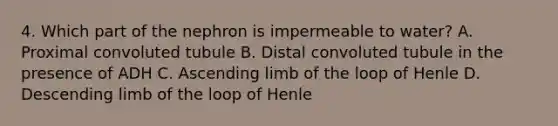 4. Which part of the nephron is impermeable to water? A. Proximal convoluted tubule B. Distal convoluted tubule in the presence of ADH C. Ascending limb of the loop of Henle D. Descending limb of the loop of Henle