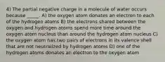 4) The partial negative charge in a molecule of water occurs because _____. A) the oxygen atom donates an electron to each of the hydrogen atoms B) the electrons shared between the oxygen and hydrogen atoms spend more time around the oxygen atom nucleus than around the hydrogen atom nucleus C) the oxygen atom has two pairs of electrons in its valence shell that are not neutralized by hydrogen atoms D) one of the hydrogen atoms donates an electron to the oxygen atom