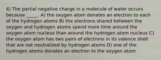 4) The partial negative charge in a molecule of water occurs because _____. A) the oxygen atom donates an electron to each of the hydrogen atoms B) the electrons shared between the oxygen and hydrogen atoms spend more time around the oxygen atom nucleus than around the hydrogen atom nucleus C) the oxygen atom has two pairs of electrons in its valence shell that are not neutralized by hydrogen atoms D) one of the hydrogen atoms donates an electron to the oxygen atom