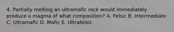 4. Partially melting an ultramafic rock would immediately produce a magma of what composition? A. Felsic B. Intermediate C. Ultramafic D. Mafic E. Ultrafelsic