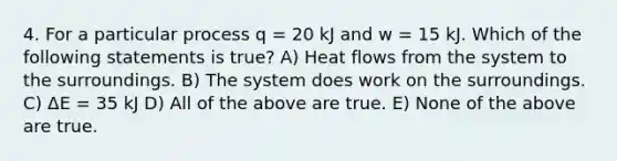 4. For a particular process q = 20 kJ and w = 15 kJ. Which of the following statements is true? A) Heat flows from the system to the surroundings. B) The system does work on the surroundings. C) ΔE = 35 kJ D) All of the above are true. E) None of the above are true.