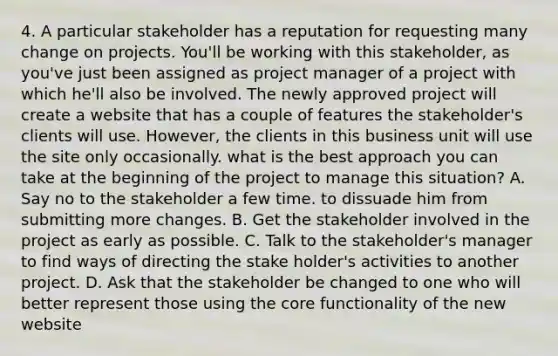 4. A particular stakeholder has a reputation for requesting many change on projects. You'll be working with this stakeholder, as you've just been assigned as project manager of a project with which he'll also be involved. The newly approved project will create a website that has a couple of features the stakeholder's clients will use. However, the clients in this business unit will use the site only occasionally. what is the best approach you can take at the beginning of the project to manage this situation? A. Say no to the stakeholder a few time. to dissuade him from submitting more changes. B. Get the stakeholder involved in the project as early as possible. C. Talk to the stakeholder's manager to find ways of directing the stake holder's activities to another project. D. Ask that the stakeholder be changed to one who will better represent those using the core functionality of the new website