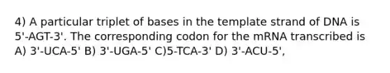 4) A particular triplet of bases in the template strand of DNA is 5'-AGT-3'. The corresponding codon for the mRNA transcribed is A) 3'-UCA-5' B) 3'-UGA-5' C)5-TCA-3' D) 3'-ACU-5',