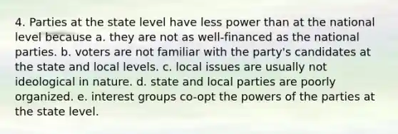 4. Parties at the state level have less power than at the national level because a. they are not as well-financed as the national parties. b. voters are not familiar with the party's candidates at the state and local levels. c. local issues are usually not ideological in nature. d. state and local parties are poorly organized. e. interest groups co-opt the powers of the parties at the state level.