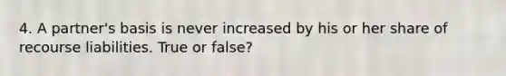 4. A partner's basis is never increased by his or her share of recourse liabilities. True or false?