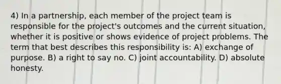 4) In a partnership, each member of the project team is responsible for the project's outcomes and the current situation, whether it is positive or shows evidence of project problems. The term that best describes this responsibility is: A) exchange of purpose. B) a right to say no. C) joint accountability. D) absolute honesty.