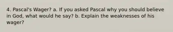 4. Pascal's Wager? a. If you asked Pascal why you should believe in God, what would he say? b. Explain the weaknesses of his wager?