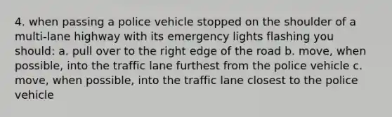 4. when passing a police vehicle stopped on the shoulder of a multi-lane highway with its emergency lights flashing you should: a. pull over to the right edge of the road b. move, when possible, into the traffic lane furthest from the police vehicle c. move, when possible, into the traffic lane closest to the police vehicle