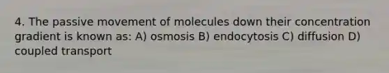 4. The passive movement of molecules down their concentration gradient is known as: A) osmosis B) endocytosis C) diffusion D) coupled transport