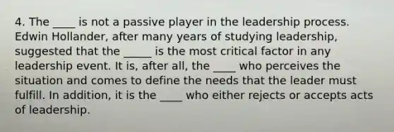 4. The ____ is not a passive player in the leadership process. Edwin Hollander, after many years of studying leadership, suggested that the _____ is the most critical factor in any leadership event. It is, after all, the ____ who perceives the situation and comes to define the needs that the leader must fulfill. In addition, it is the ____ who either rejects or accepts acts of leadership.