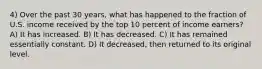 4) Over the past 30 years, what has happened to the fraction of U.S. income received by the top 10 percent of income earners? A) It has increased. B) It has decreased. C) It has remained essentially constant. D) It decreased, then returned to its original level.