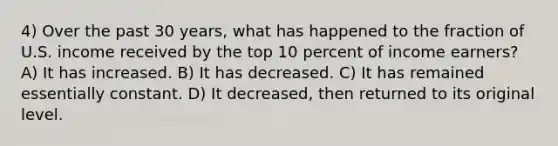 4) Over the past 30 years, what has happened to the fraction of U.S. income received by the top 10 percent of income earners? A) It has increased. B) It has decreased. C) It has remained essentially constant. D) It decreased, then returned to its original level.