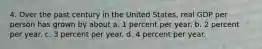 4. Over the past century in the United States, real GDP per person has grown by about a. 1 percent per year. b. 2 percent per year. c. 3 percent per year. d. 4 percent per year.