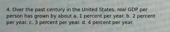 4. Over the past century in the United States, real GDP per person has grown by about a. 1 percent per year. b. 2 percent per year. c. 3 percent per year. d. 4 percent per year.