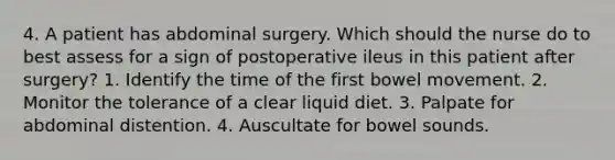 4. A patient has abdominal surgery. Which should the nurse do to best assess for a sign of postoperative ileus in this patient after surgery? 1. Identify the time of the first bowel movement. 2. Monitor the tolerance of a clear liquid diet. 3. Palpate for abdominal distention. 4. Auscultate for bowel sounds.