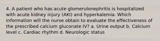 4. A patient who has acute glomerulonephritis is hospitalized with acute kidney injury (AKI) and hyperkalemia. Which information will the nurse obtain to evaluate the effectiveness of the prescribed calcium gluconate IV? a. Urine output b. Calcium level c. Cardiac rhythm d. Neurologic status