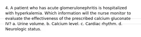 4. A patient who has acute glomerulonephritis is hospitalized with hyperkalemia. Which information will the nurse monitor to evaluate the effectiveness of the prescribed calcium gluconate IV? a. Urine volume. b. Calcium level. c. Cardiac rhythm. d. Neurologic status.