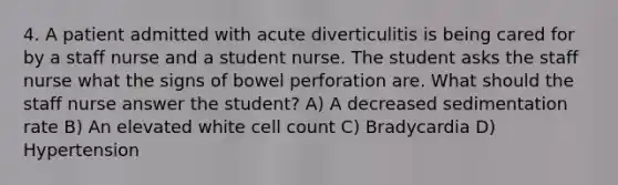 4. A patient admitted with acute diverticulitis is being cared for by a staff nurse and a student nurse. The student asks the staff nurse what the signs of bowel perforation are. What should the staff nurse answer the student? A) A decreased sedimentation rate B) An elevated white cell count C) Bradycardia D) Hypertension