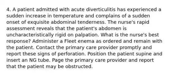 4. A patient admitted with acute diverticulitis has experienced a sudden increase in temperature and complains of a sudden onset of exquisite abdominal tenderness. The nurse's rapid assessment reveals that the patient's abdomen is uncharacteristically rigid on palpation. What is the nurse's best response? Administer a Fleet enema as ordered and remain with the patient. Contact the primary care provider promptly and report these signs of perforation. Position the patient supine and insert an NG tube. Page the primary care provider and report that the patient may be obstructed.