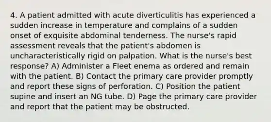 4. A patient admitted with acute diverticulitis has experienced a sudden increase in temperature and complains of a sudden onset of exquisite abdominal tenderness. The nurse's rapid assessment reveals that the patient's abdomen is uncharacteristically rigid on palpation. What is the nurse's best response? A) Administer a Fleet enema as ordered and remain with the patient. B) Contact the primary care provider promptly and report these signs of perforation. C) Position the patient supine and insert an NG tube. D) Page the primary care provider and report that the patient may be obstructed.