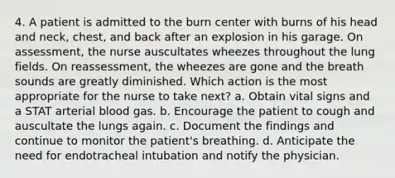 4. A patient is admitted to the burn center with burns of his head and neck, chest, and back after an explosion in his garage. On assessment, the nurse auscultates wheezes throughout the lung fields. On reassessment, the wheezes are gone and the breath sounds are greatly diminished. Which action is the most appropriate for the nurse to take next? a. Obtain vital signs and a STAT arterial blood gas. b. Encourage the patient to cough and auscultate the lungs again. c. Document the findings and continue to monitor the patient's breathing. d. Anticipate the need for endotracheal intubation and notify the physician.