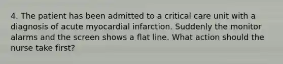 4. The patient has been admitted to a critical care unit with a diagnosis of acute myocardial infarction. Suddenly the monitor alarms and the screen shows a flat line. What action should the nurse take first?