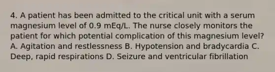 4. A patient has been admitted to the critical unit with a serum magnesium level of 0.9 mEq/L. The nurse closely monitors the patient for which potential complication of this magnesium level? A. Agitation and restlessness B. Hypotension and bradycardia C. Deep, rapid respirations D. Seizure and ventricular fibrillation