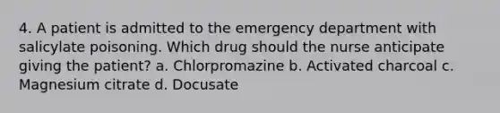 4. A patient is admitted to the emergency department with salicylate poisoning. Which drug should the nurse anticipate giving the patient? a. Chlorpromazine b. Activated charcoal c. Magnesium citrate d. Docusate