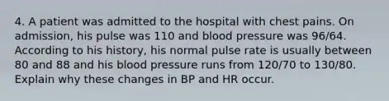 4. A patient was admitted to the hospital with chest pains. On admission, his pulse was 110 and blood pressure was 96/64. According to his history, his normal pulse rate is usually between 80 and 88 and his blood pressure runs from 120/70 to 130/80. Explain why these changes in BP and HR occur.