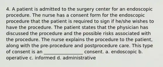 4. A patient is admitted to the surgery center for an endoscopic procedure. The nurse has a consent form for the endoscopic procedure that the patient is required to sign if he/she wishes to have the procedure. The patient states that the physician has discussed the procedure and the possible risks associated with the procedure. The nurse explains the procedure to the patient, along with the pre-procedure and postprocedure care. This type of consent is an _________________ consent. a. endoscopic b. operative c. informed d. administrative