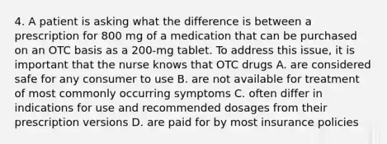 4. A patient is asking what the difference is between a prescription for 800 mg of a medication that can be purchased on an OTC basis as a 200-mg tablet. To address this issue, it is important that the nurse knows that OTC drugs A. are considered safe for any consumer to use B. are not available for treatment of most commonly occurring symptoms C. often differ in indications for use and recommended dosages from their prescription versions D. are paid for by most insurance policies