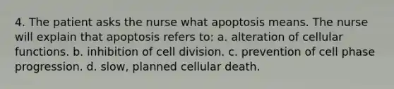 4. The patient asks the nurse what apoptosis means. The nurse will explain that apoptosis refers to: a. alteration of cellular functions. b. inhibition of cell division. c. prevention of cell phase progression. d. slow, planned cellular death.