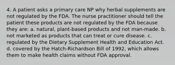 4. A patient asks a primary care NP why herbal supplements are not regulated by the FDA. The nurse practitioner should tell the patient these products are not regulated by the FDA because they are: a. natural, plant-based products and not man-made. b. not marketed as products that can treat or cure disease. c. regulated by the Dietary Supplement Health and Education Act. d. covered by the Hatch-Richardson Bill of 1992, which allows them to make health claims without FDA approval.