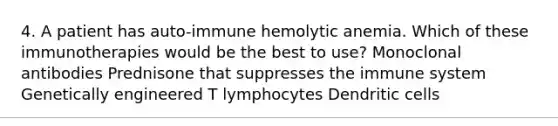 4. A patient has auto-immune hemolytic anemia. Which of these immunotherapies would be the best to use? Monoclonal antibodies Prednisone that suppresses the immune system Genetically engineered T lymphocytes Dendritic cells