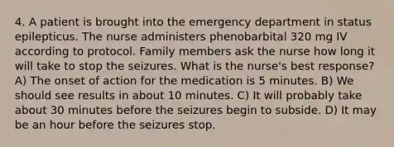 4. A patient is brought into the emergency department in status epilepticus. The nurse administers phenobarbital 320 mg IV according to protocol. Family members ask the nurse how long it will take to stop the seizures. What is the nurse's best response? A) The onset of action for the medication is 5 minutes. B) We should see results in about 10 minutes. C) It will probably take about 30 minutes before the seizures begin to subside. D) It may be an hour before the seizures stop.