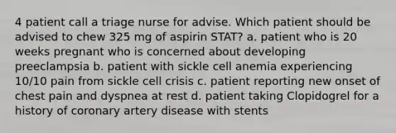 4 patient call a triage nurse for advise. Which patient should be advised to chew 325 mg of aspirin STAT? a. patient who is 20 weeks pregnant who is concerned about developing preeclampsia b. patient with sickle cell anemia experiencing 10/10 pain from sickle cell crisis c. patient reporting new onset of chest pain and dyspnea at rest d. patient taking Clopidogrel for a history of coronary artery disease with stents