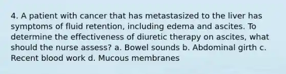 4. A patient with cancer that has metastasized to the liver has symptoms of fluid retention, including edema and ascites. To determine the effectiveness of diuretic therapy on ascites, what should the nurse assess? a. Bowel sounds b. Abdominal girth c. Recent blood work d. Mucous membranes