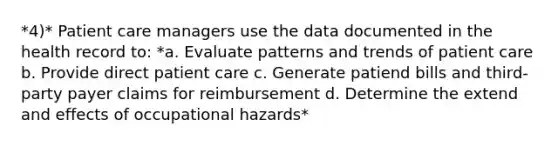 *4)* Patient care managers use the data documented in the health record to: *a. Evaluate patterns and trends of patient care b. Provide direct patient care c. Generate patiend bills and third-party payer claims for reimbursement d. Determine the extend and effects of occupational hazards*