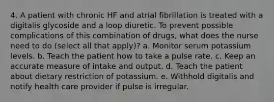 4. A patient with chronic HF and atrial fibrillation is treated with a digitalis glycoside and a loop diuretic. To prevent possible complications of this combination of drugs, what does the nurse need to do (select all that apply)? a. Monitor serum potassium levels. b. Teach the patient how to take a pulse rate. c. Keep an accurate measure of intake and output. d. Teach the patient about dietary restriction of potassium. e. Withhold digitalis and notify health care provider if pulse is irregular.