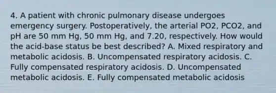 4. A patient with chronic pulmonary disease undergoes emergency surgery. Postoperatively, the arterial PO2, PCO2, and pH are 50 mm Hg, 50 mm Hg, and 7.20, respectively. How would the acid-base status be best described? A. Mixed respiratory and metabolic acidosis. B. Uncompensated respiratory acidosis. C. Fully compensated respiratory acidosis. D. Uncompensated metabolic acidosis. E. Fully compensated metabolic acidosis