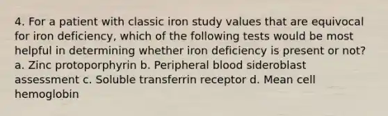 4. For a patient with classic iron study values that are equivocal for iron deficiency, which of the following tests would be most helpful in determining whether iron deficiency is present or not? a. Zinc protoporphyrin b. Peripheral blood sideroblast assessment c. Soluble transferrin receptor d. Mean cell hemoglobin